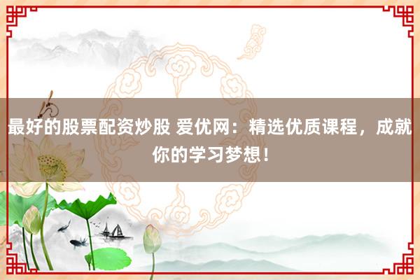 最好的股票配资炒股 爱优网：精选优质课程，成就你的学习梦想！