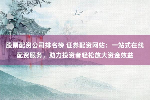 股票配资公司排名榜 证券配资网站：一站式在线配资服务，助力投资者轻松放大资金效益