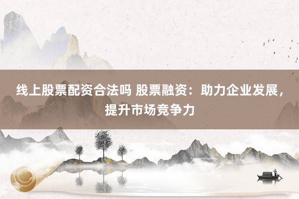线上股票配资合法吗 股票融资：助力企业发展，提升市场竞争力