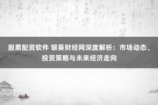 股票配资软件 银葵财经网深度解析：市场动态、投资策略与未来经济走向