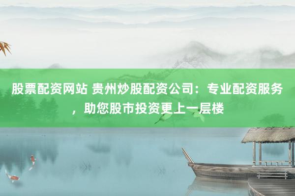 股票配资网站 贵州炒股配资公司：专业配资服务，助您股市投资更上一层楼