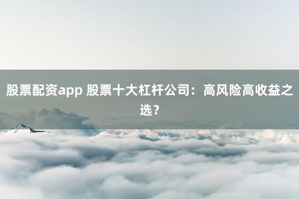 股票配资app 股票十大杠杆公司：高风险高收益之选？