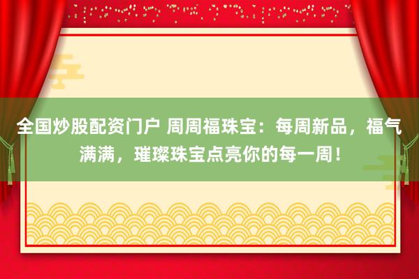 全国炒股配资门户 周周福珠宝：每周新品，福气满满，璀璨珠宝点亮你的每一周！