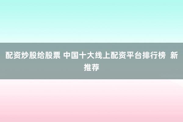 配资炒股给股票 中国十大线上配资平台排行榜  新推荐