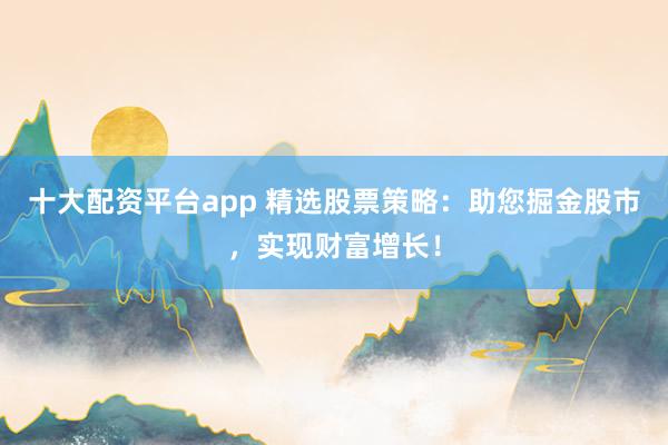 十大配资平台app 精选股票策略：助您掘金股市，实现财富增长！