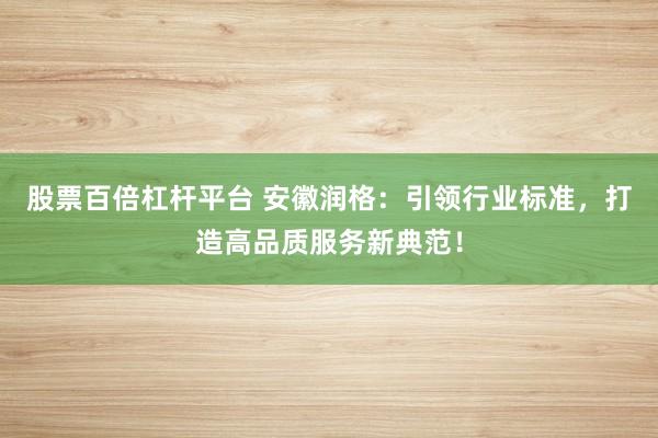 股票百倍杠杆平台 安徽润格：引领行业标准，打造高品质服务新典范！