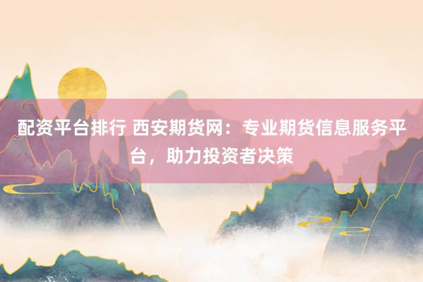 配资平台排行 西安期货网：专业期货信息服务平台，助力投资者决策