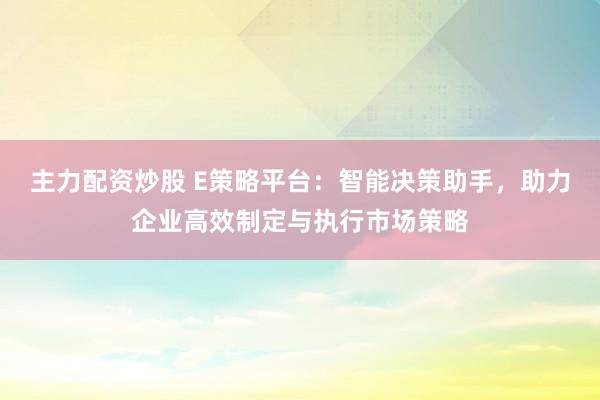 主力配资炒股 E策略平台：智能决策助手，助力企业高效制定与执行市场策略