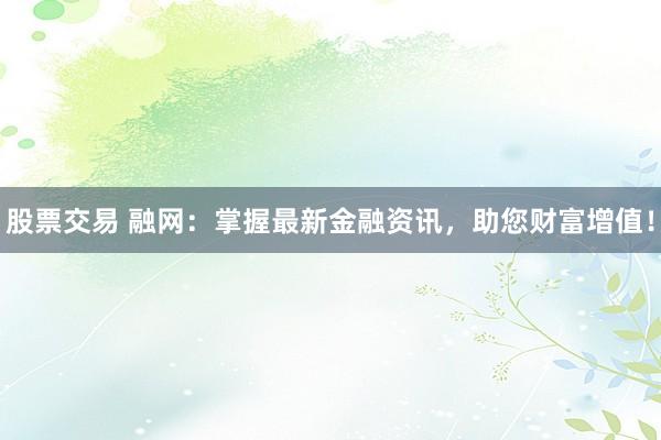 股票交易 融网：掌握最新金融资讯，助您财富增值！
