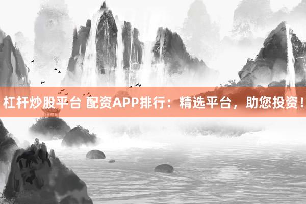 杠杆炒股平台 配资APP排行：精选平台，助您投资！