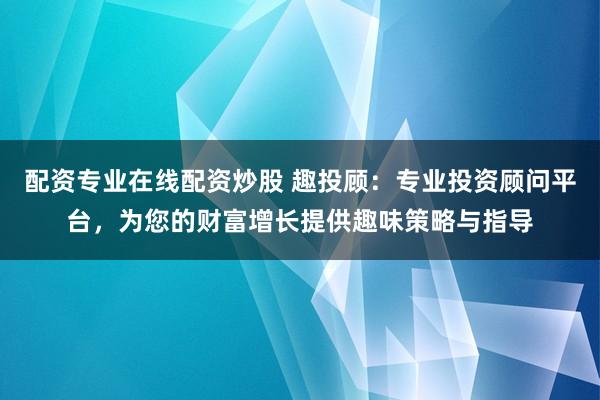 配资专业在线配资炒股 趣投顾：专业投资顾问平台，为您的财富增长提供趣味策略与指导