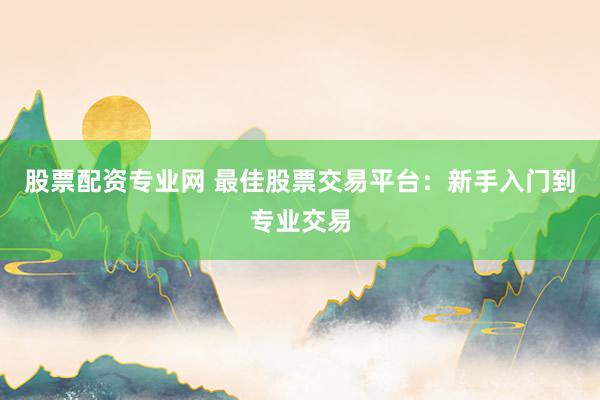 股票配资专业网 最佳股票交易平台：新手入门到专业交易