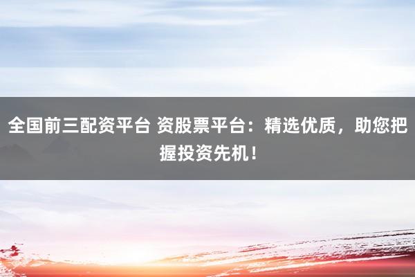 全国前三配资平台 资股票平台：精选优质，助您把握投资先机！