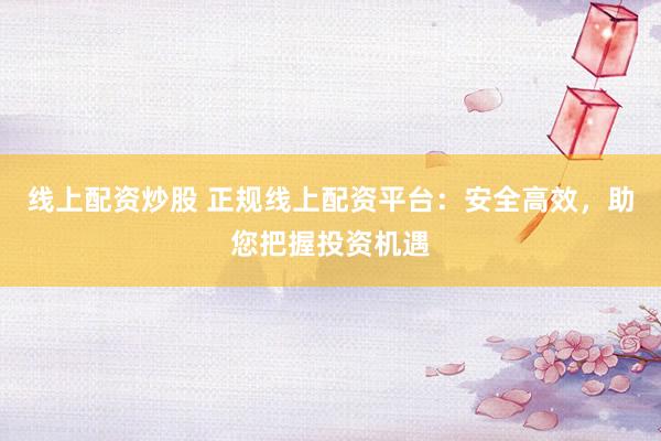 线上配资炒股 正规线上配资平台：安全高效，助您把握投资机遇