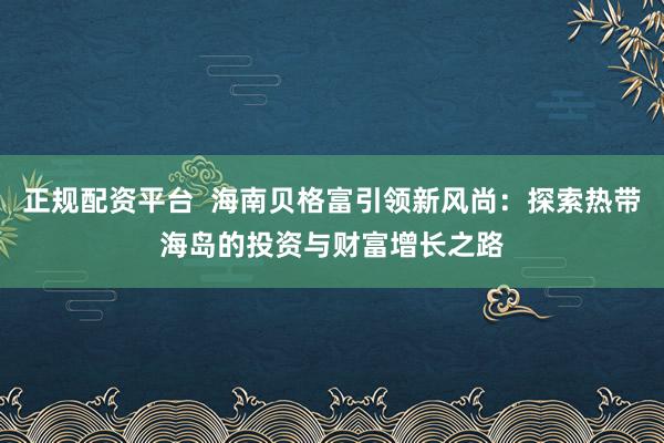正规配资平台  海南贝格富引领新风尚：探索热带海岛的投资与财富增长之路