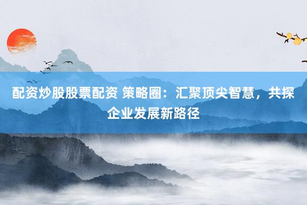 配资炒股股票配资 策略圈：汇聚顶尖智慧，共探企业发展新路径
