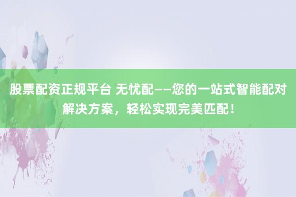 股票配资正规平台 无忧配——您的一站式智能配对解决方案，轻松实现完美匹配！