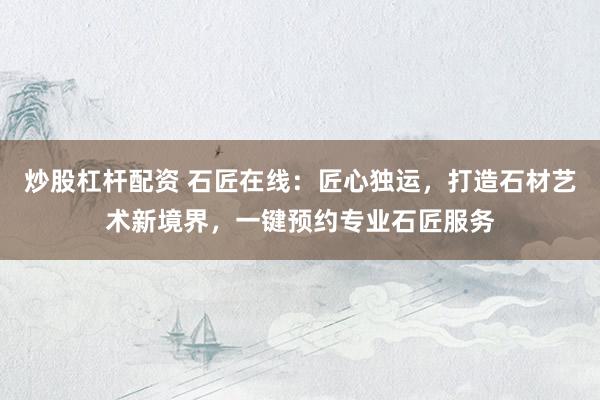 炒股杠杆配资 石匠在线：匠心独运，打造石材艺术新境界，一键预约专业石匠服务