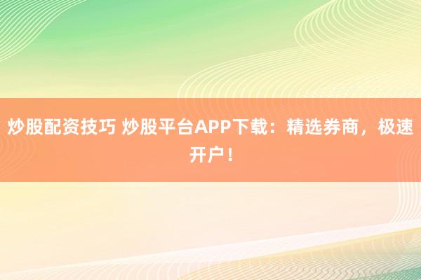 炒股配资技巧 炒股平台APP下载：精选券商，极速开户！