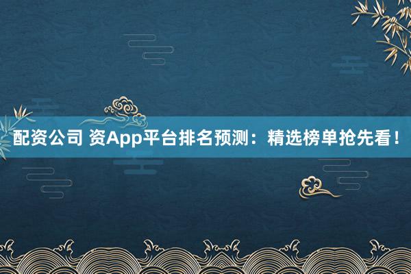 配资公司 资App平台排名预测：精选榜单抢先看！