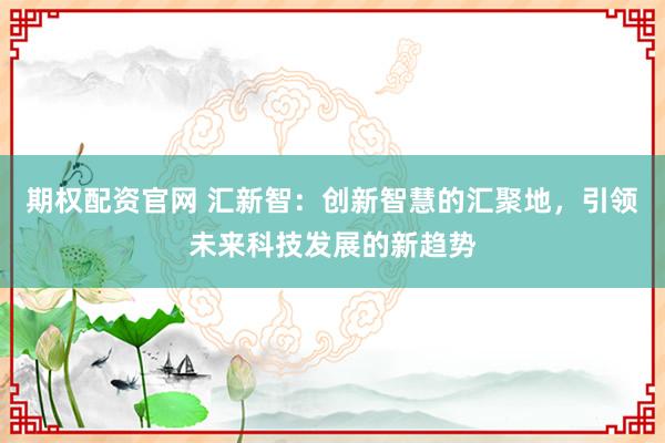 期权配资官网 汇新智：创新智慧的汇聚地，引领未来科技发展的新趋势