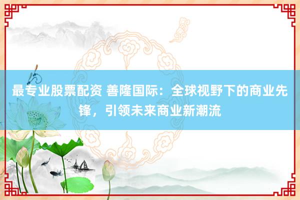 最专业股票配资 善隆国际：全球视野下的商业先锋，引领未来商业新潮流