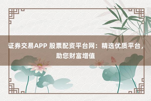证券交易APP 股票配资平台网：精选优质平台，助您财富增值