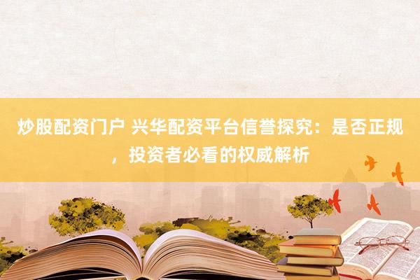 炒股配资门户 兴华配资平台信誉探究：是否正规，投资者必看的权威解析