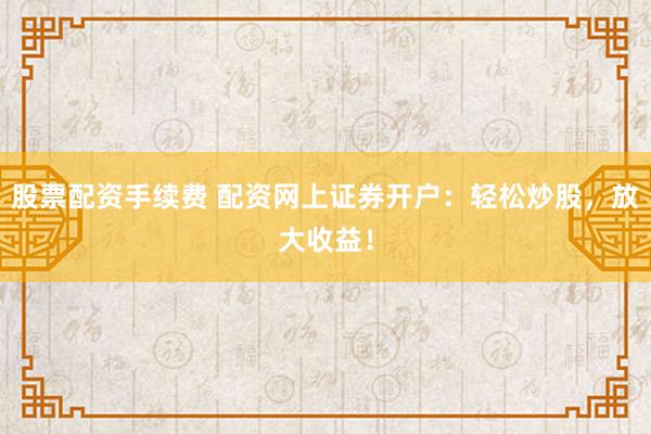 股票配资手续费 配资网上证券开户：轻松炒股，放大收益！