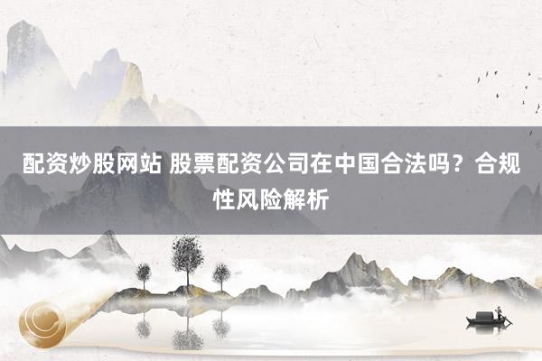 配资炒股网站 股票配资公司在中国合法吗？合规性风险解析