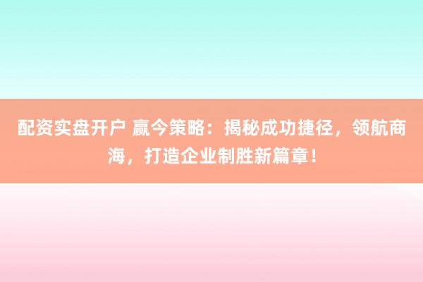 配资实盘开户 赢今策略：揭秘成功捷径，领航商海，打造企业制胜新篇章！
