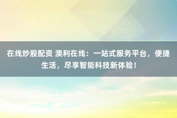 在线炒股配资 澳利在线：一站式服务平台，便捷生活，尽享智能科技新体验！
