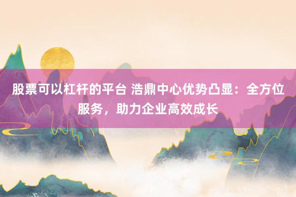 股票可以杠杆的平台 浩鼎中心优势凸显：全方位服务，助力企业高效成长
