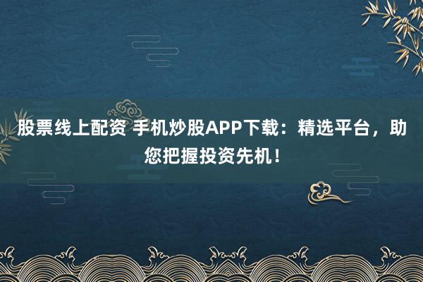股票线上配资 手机炒股APP下载：精选平台，助您把握投资先机！
