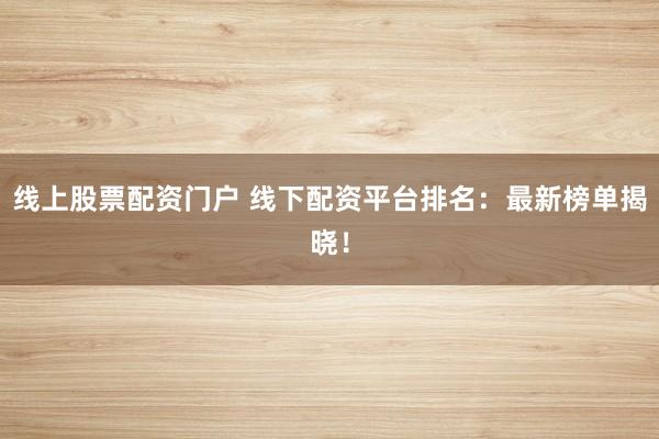 线上股票配资门户 线下配资平台排名：最新榜单揭晓！