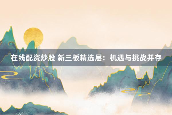 在线配资炒股 新三板精选层：机遇与挑战并存