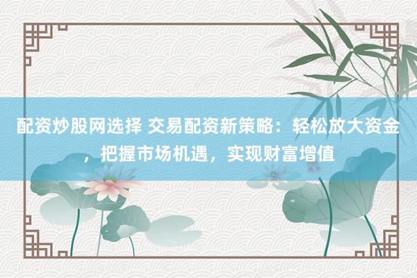 配资炒股网选择 交易配资新策略：轻松放大资金，把握市场机遇，实现财富增值