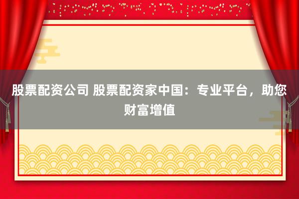 股票配资公司 股票配资家中国：专业平台，助您财富增值