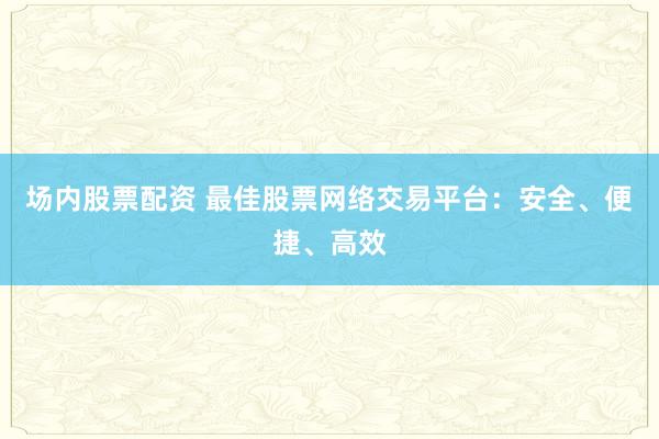 场内股票配资 最佳股票网络交易平台：安全、便捷、高效