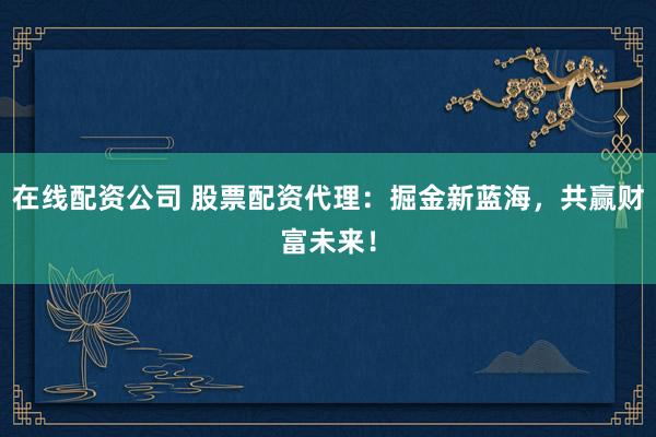 在线配资公司 股票配资代理：掘金新蓝海，共赢财富未来！