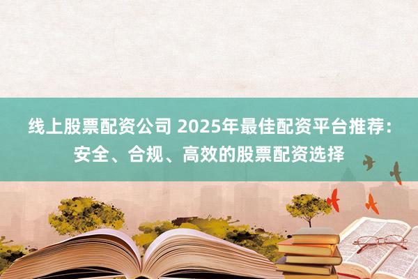 线上股票配资公司 2025年最佳配资平台推荐：安全、合规、高效的股票配资选择