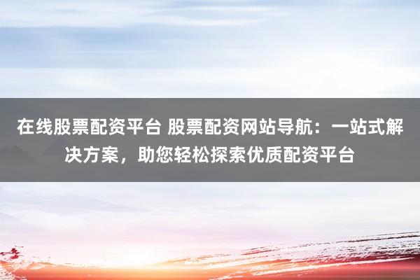 在线股票配资平台 股票配资网站导航：一站式解决方案，助您轻松探索优质配资平台