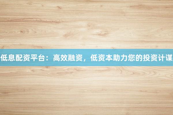 低息配资平台：高效融资，低资本助力您的投资计谋