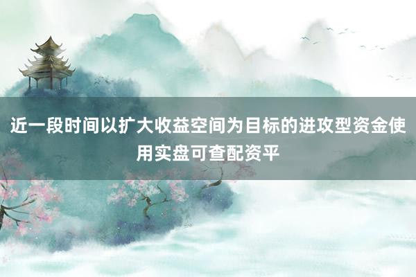 近一段时间以扩大收益空间为目标的进攻型资金使用实盘可查配资平