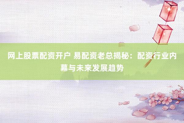 网上股票配资开户 易配资老总揭秘：配资行业内幕与未来发展趋势