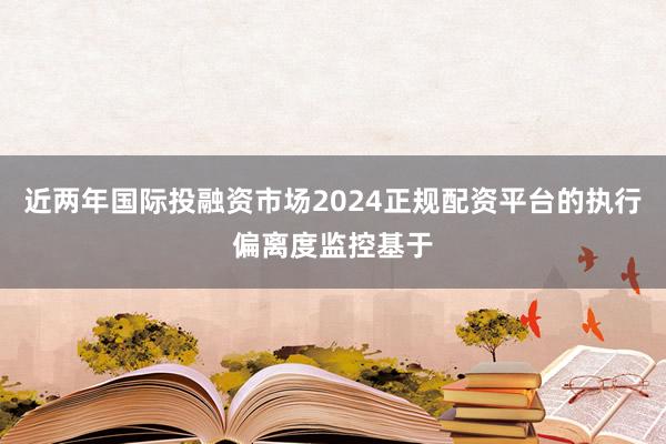 近两年国际投融资市场2024正规配资平台的执行偏离度监控基于