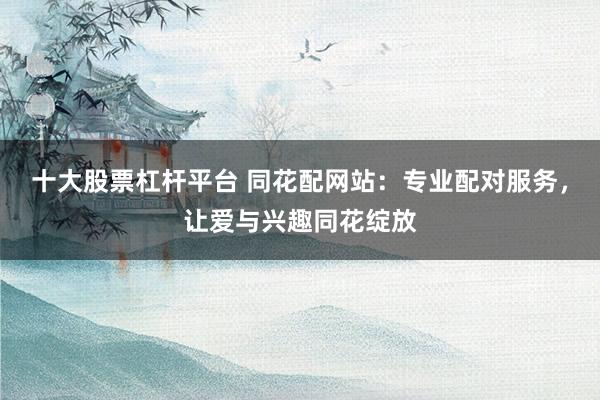 十大股票杠杆平台 同花配网站：专业配对服务，让爱与兴趣同花绽放