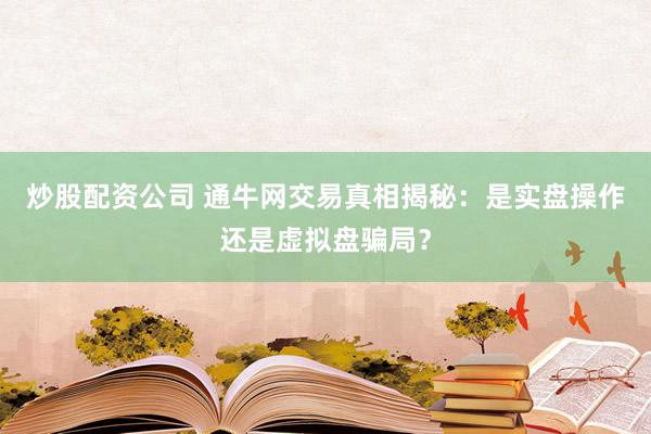 炒股配资公司 通牛网交易真相揭秘：是实盘操作还是虚拟盘骗局？