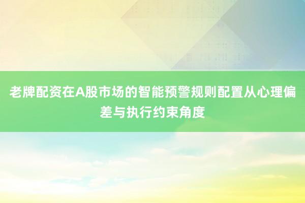 老牌配资在A股市场的智能预警规则配置从心理偏差与执行约束角度