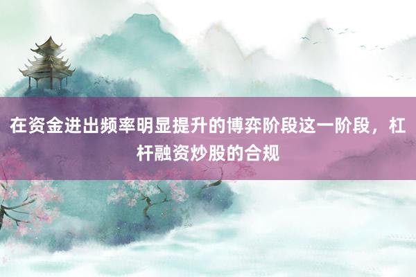在资金进出频率明显提升的博弈阶段这一阶段，杠杆融资炒股的合规